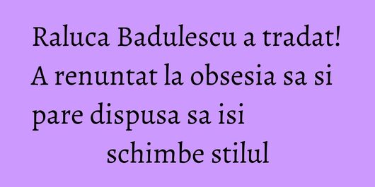 Raluca Badulescu a tradat! A renuntat la obsesia sa si pare dispusa sa isi schimbe stilul