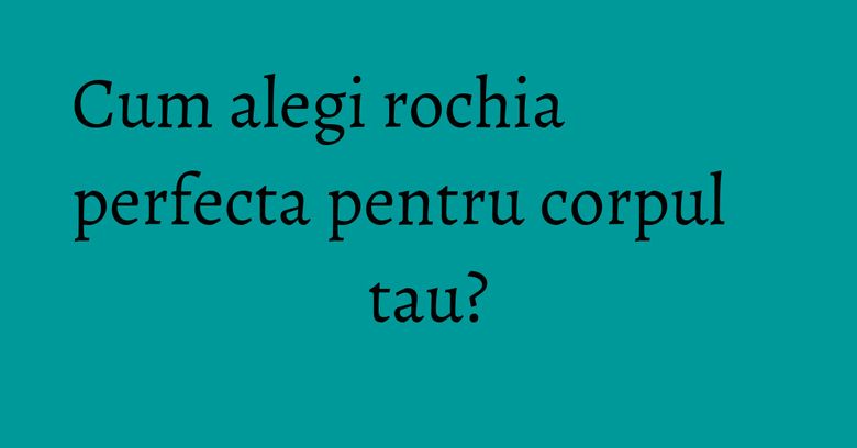 Cum alegi rochia perfecta pentru corpul tau? Cum alegi rochia perfecta pentru corpul tau?