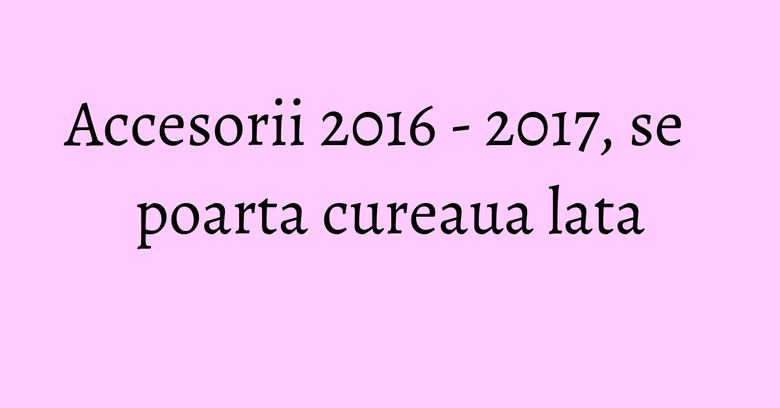 Accesorii 2016 - 2017, se poarta cureaua lata