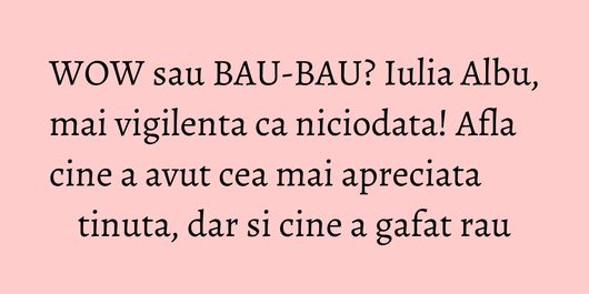 WOW sau BAU-BAU? Iulia Albu, mai vigilenta ca niciodata! Afla cine a avut cea mai apreciata tinuta, dar si cine a gafat rau
