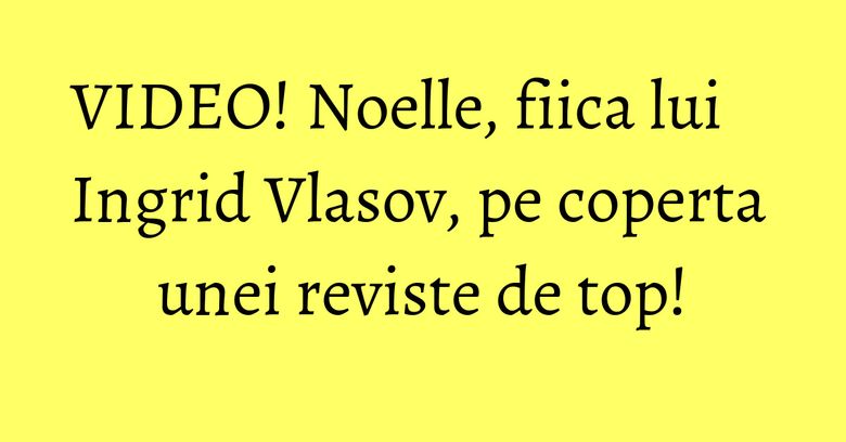 VIDEO! Noelle, fiica lui Ingrid Vlasov, pe coperta unei reviste de top! VIDEO! Noelle, fiica lui Ingrid Vlasov, pe coperta unei reviste de top!