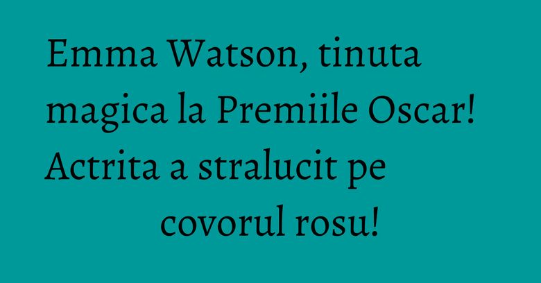 Emma Watson, tinuta magica la Premiile Oscar! Actrita a stralucit pe covorul rosu!