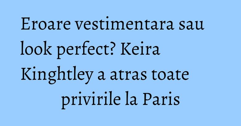 Eroare vestimentara sau look perfect? Keira Kinghtley a atras toate privirile la Paris Eroare vestimentara sau look perfect? Keira Kinghtley a atras toate privirile la Paris
