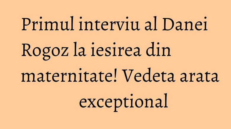 Primul interviu al Danei Rogoz la iesirea din maternitate! Vedeta arata exceptional Primul interviu al Danei Rogoz la iesirea din maternitate! Vedeta arata exceptional