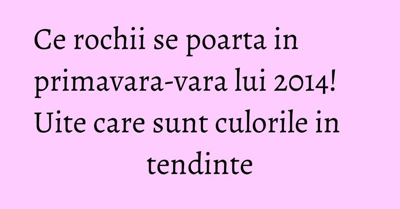 Ce rochii se poarta in primavara-vara lui 2014! Uite care sunt culorile in tendinte
