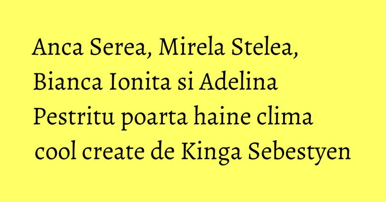 Anca Serea, Mirela Stelea, Bianca Ionita si Adelina Pestritu poarta haine clima cool create de Kinga Sebestyen Anca Serea, Mirela Stelea, Bianca Ionita si Adelina Pestritu poarta haine clima cool create de Kinga Sebestyen