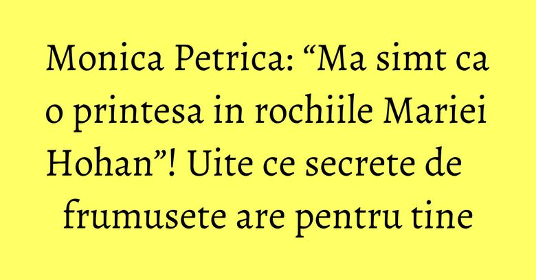 Monica Petrica: “Ma simt ca o printesa in rochiile Mariei Hohan”! Uite ce secrete de frumusete are pentru tine Monica Petrica: “Ma simt ca o printesa in rochiile Mariei Hohan”! Uite ce secrete de frumusete are pentru tine