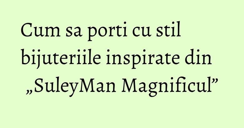 Cum sa porti cu stil bijuteriile inspirate din „SuleyMan Magnificul”