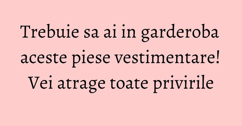 Trebuie sa ai in garderoba aceste piese vestimentare! Vei atrage toate privirile