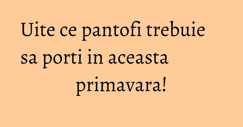 Uite ce pantofi trebuie sa porti in aceasta primavara! Uite ce pantofi trebuie sa porti in aceasta primavara!