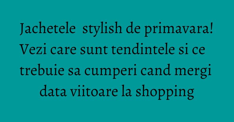 Jachetele stylish de primavara! Vezi care sunt tendintele si ce trebuie sa cumperi cand mergi data viitoare la shopping Jachetele stylish de primavara! Vezi care sunt tendintele si ce trebuie sa cumperi cand mergi data viitoare la shopping