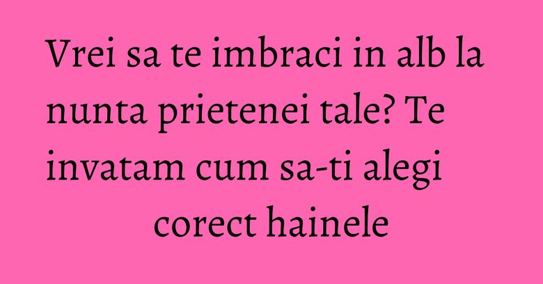 Vrei sa te imbraci in alb la nunta prietenei tale? Te invatam cum sa-ti alegi corect hainele