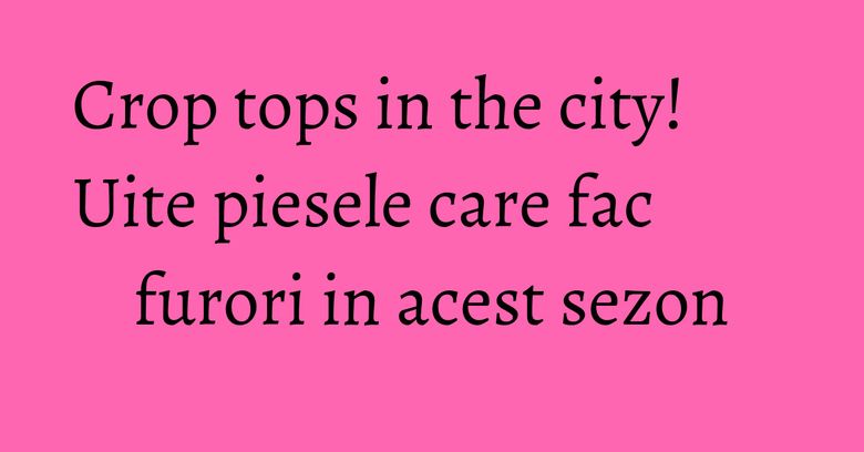 Crop tops in the city! Uite piesele care fac furori in acest sezon Crop tops in the city! Uite piesele care fac furori in acest sezon