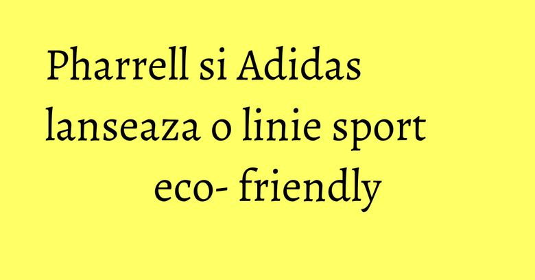 Pharrell si Adidas lanseaza o linie sport eco- friendly