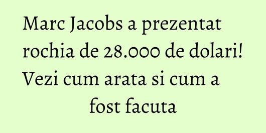Marc Jacobs a prezentat rochia de 28.000 de dolari! Vezi cum arata si cum a fost facuta