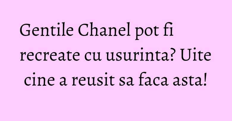 Gentile Chanel pot fi recreate cu usurinta? Uite cine a reusit sa faca asta! Gentile Chanel pot fi recreate cu usurinta? Uite cine a reusit sa faca asta!