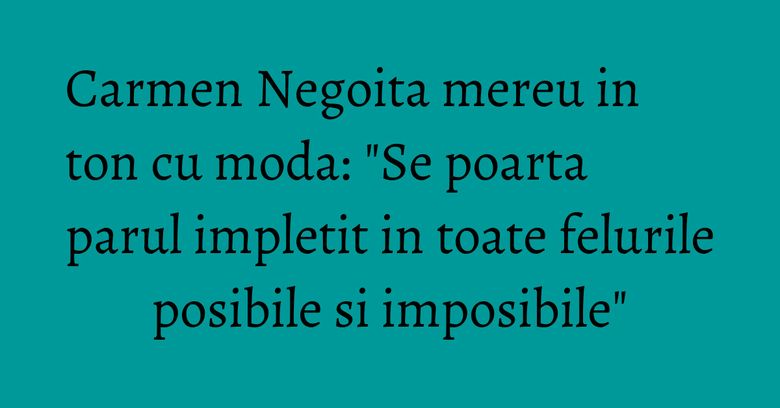 Carmen Negoita mereu in ton cu moda: "Se poarta parul impletit in toate felurile posibile si imposibile"