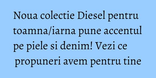 Noua colectie Diesel pentru toamna/iarna pune accentul pe piele si denim! Vezi ce propuneri avem pentru tine