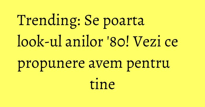 Trending: Se poarta look-ul anilor '80! Vezi ce propunere avem pentru tine