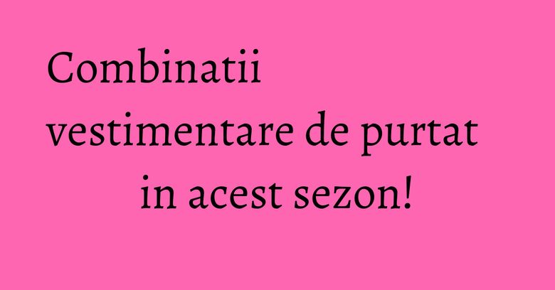 Combinatii vestimentare de purtat in acest sezon! Combinatii vestimentare de purtat in acest sezon!