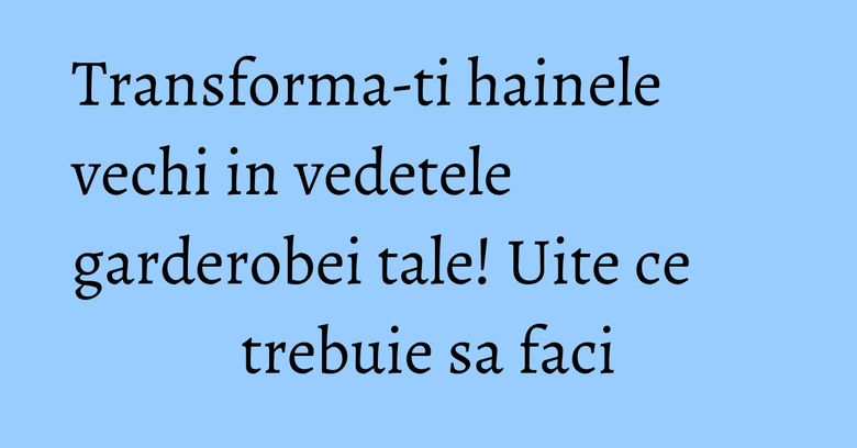 Transforma-ti hainele vechi in vedetele garderobei tale! Uite ce trebuie sa faci
