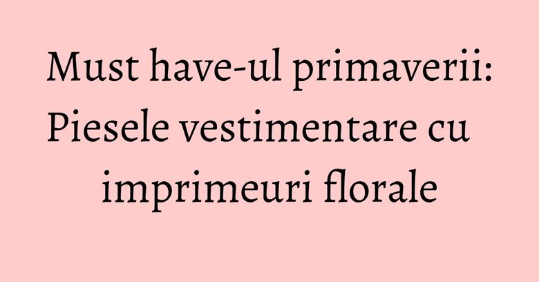 Must have-ul primaverii: Piesele vestimentare cu imprimeuri florale Must have-ul primaverii: Piesele vestimentare cu imprimeuri florale