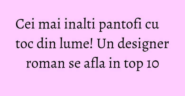 Cei mai inalti pantofi cu toc din lume! Un designer roman se afla in top 10