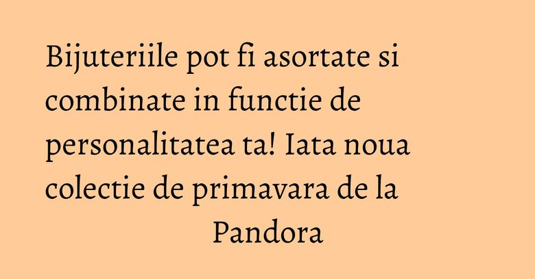 Bijuteriile pot fi asortate si combinate in functie de personalitatea ta! Iata noua colectie de primavara de la Pandora