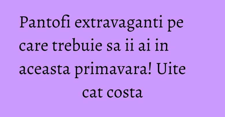 Pantofi extravaganti pe care trebuie sa ii ai in aceasta primavara! Uite cat costa