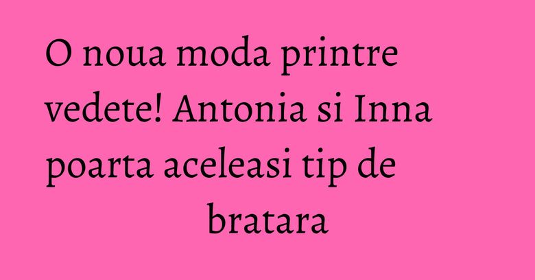 O noua moda printre vedete! Antonia si Inna poarta aceleasi tip de bratara O noua moda printre vedete! Antonia si Inna poarta aceleasi tip de bratara