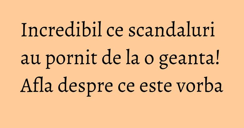 Incredibil ce scandaluri au pornit de la o geanta! Afla despre ce este vorba
