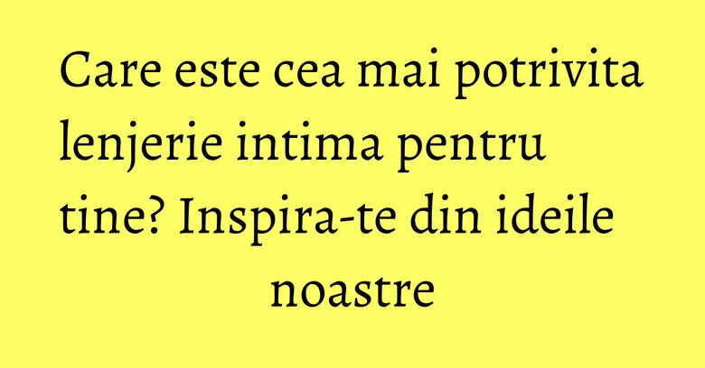 Care este cea mai potrivita lenjerie intima pentru tine? Inspira-te din ideile noastre Care este cea mai potrivita lenjerie intima pentru tine? Inspira-te din ideile noastre