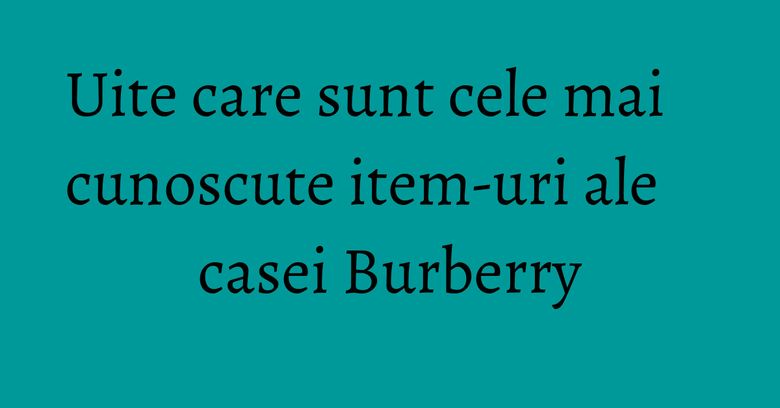 Uite care sunt cele mai cunoscute item-uri ale casei Burberry Uite care sunt cele mai cunoscute item-uri ale casei Burberry
