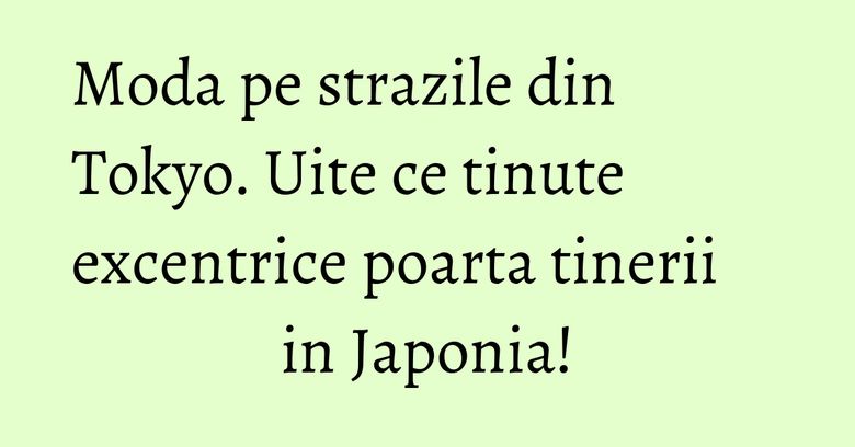 Moda pe strazile din Tokyo. Uite ce tinute excentrice poarta tinerii in Japonia!