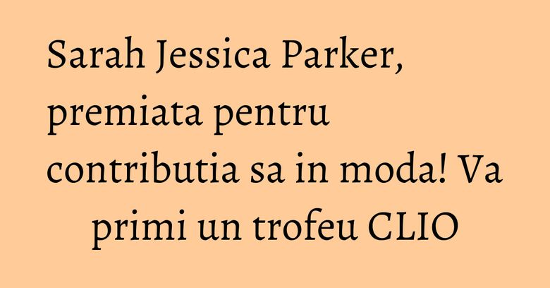 Sarah Jessica Parker, premiata pentru contributia sa in moda! Va primi un trofeu CLIO Sarah Jessica Parker, premiata pentru contributia sa in moda! Va primi un trofeu CLIO
