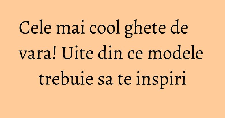 Cele mai cool ghete de vara! Uite din ce modele trebuie sa te inspiri Cele mai cool ghete de vara! Uite din ce modele trebuie sa te inspiri