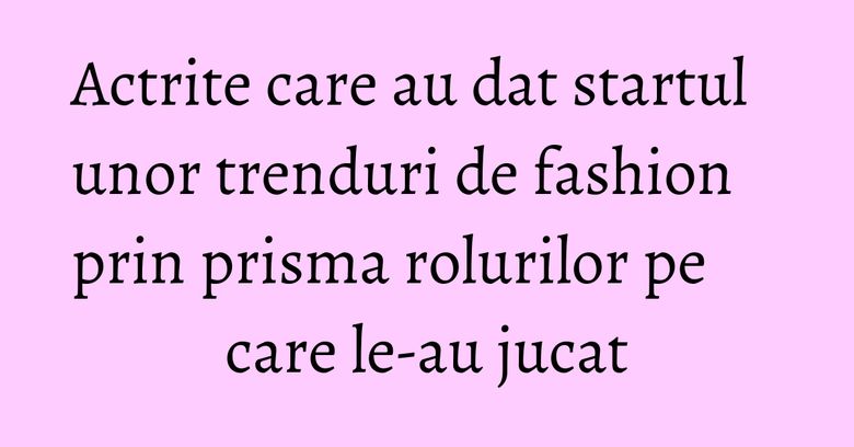 Actrite care au dat startul unor trenduri de fashion prin prisma rolurilor pe care le-au jucat