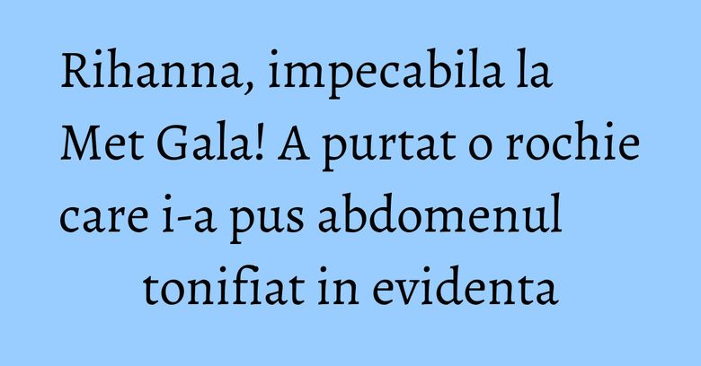 Rihanna, impecabila la Met Gala! A purtat o rochie care i-a pus abdomenul tonifiat in evidenta