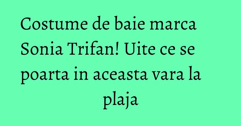 Costume de baie marca Sonia Trifan! Uite ce se poarta in aceasta vara la plaja Costume de baie marca Sonia Trifan! Uite ce se poarta in aceasta vara la plaja