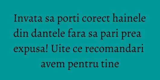 Invata sa porti corect hainele din dantele fara sa pari prea expusa! Uite ce recomandari avem pentru tine