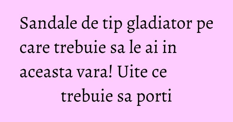 Sandale de tip gladiator pe care trebuie sa le ai in aceasta vara! Uite ce trebuie sa porti Sandale de tip gladiator pe care trebuie sa le ai in aceasta vara! Uite ce trebuie sa porti