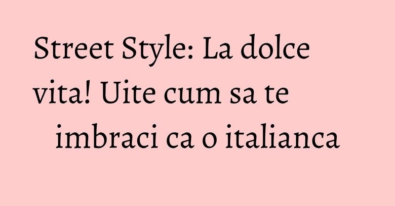 Street Style: La dolce vita! Uite cum sa te imbraci ca o italianca