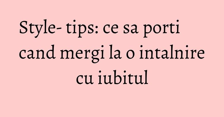 Style- tips: ce sa porti cand mergi la o intalnire cu iubitul Style- tips: ce sa porti cand mergi la o intalnire cu iubitul