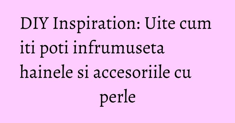DIY Inspiration: Uite cum iti poti infrumuseta hainele si accesoriile cu perle DIY Inspiration: Uite cum iti poti infrumuseta hainele si accesoriile cu perle