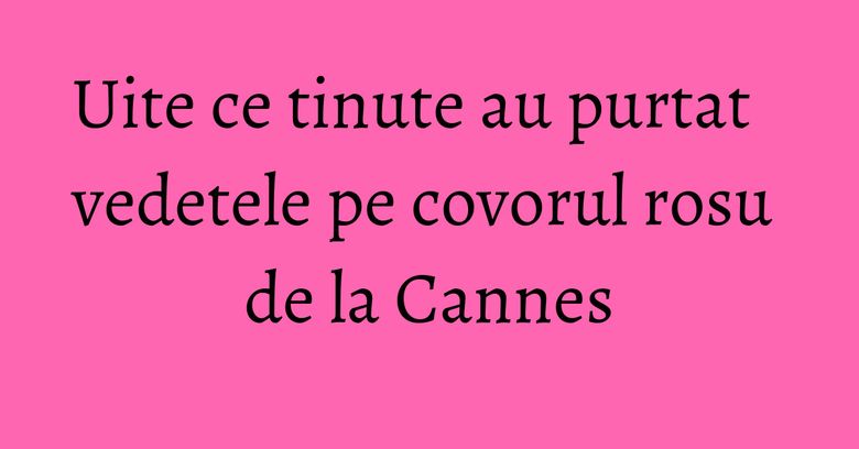 Uite ce tinute au purtat vedetele pe covorul rosu de la Cannes Uite ce tinute au purtat vedetele pe covorul rosu de la Cannes