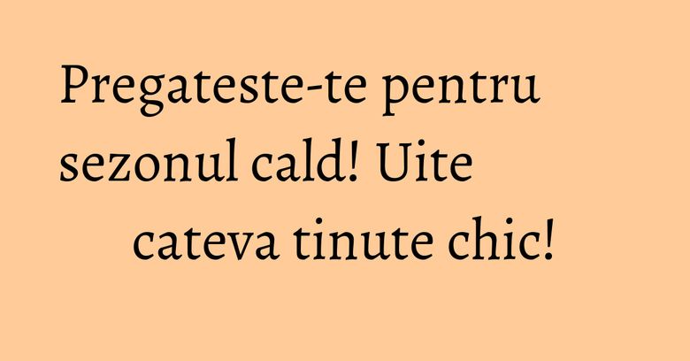 Pregateste-te pentru sezonul cald! Uite cateva tinute chic! Pregateste-te pentru sezonul cald! Uite cateva tinute chic!