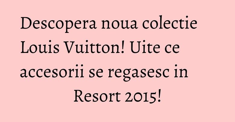 Descopera noua colectie Louis Vuitton! Uite ce accesorii se regasesc in Resort 2015! Descopera noua colectie Louis Vuitton! Uite ce accesorii se regasesc in Resort 2015!