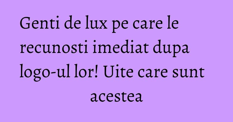 Genti de lux pe care le recunosti imediat dupa logo-ul lor! Uite care sunt acestea