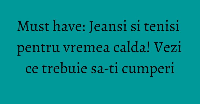Must have: Jeansi si tenisi pentru vremea calda! Vezi ce trebuie sa-ti cumperi Must have: Jeansi si tenisi pentru vremea calda! Vezi ce trebuie sa-ti cumperi