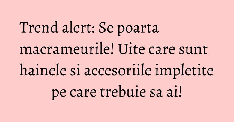 Trend alert: Se poarta macrameurile! Uite care sunt hainele si accesoriile impletite pe care trebuie sa ai! Trend alert: Se poarta macrameurile! Uite care sunt hainele si accesoriile impletite pe care trebuie sa ai!